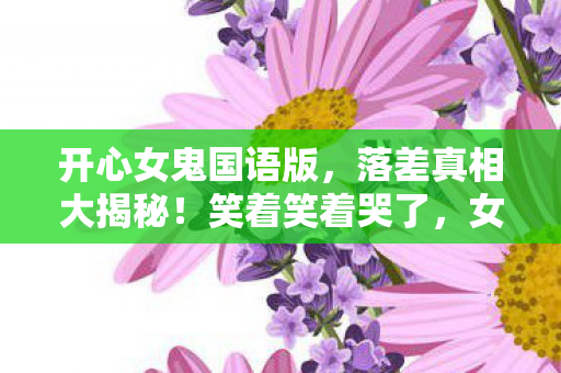 开心女鬼国语版,落差真相大揭秘!笑着笑着哭了,女鬼国语里的退坑谎言 开心女鬼国语版,落差真相大揭秘!笑着笑着哭了,女鬼国语里的退坑谎言