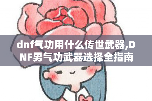 dnf气功用什么传世武器,DNF男气功武器选择全指南，各阶段适配思路一目了然