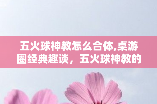五火球神教怎么合体,桌游圈经典趣谈,五火球神教的玩家浪漫史 五火球神教怎么合体,桌游圈经典趣谈,五火球神教的玩家浪漫史