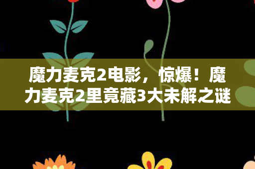 魔力麦克2电影,惊爆!魔力麦克2里竟藏3大未解之谜,燃爆你的肾上腺素! 魔力麦克2电影,惊爆!魔力麦克2里竟藏3大未解之谜,燃爆你的肾上腺素!