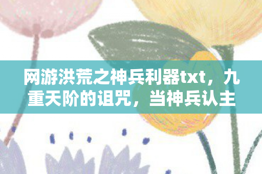 网游洪荒之神兵利器txt，九重天阶的诅咒，当神兵认主时，你究竟是屠龙者还是新龙？