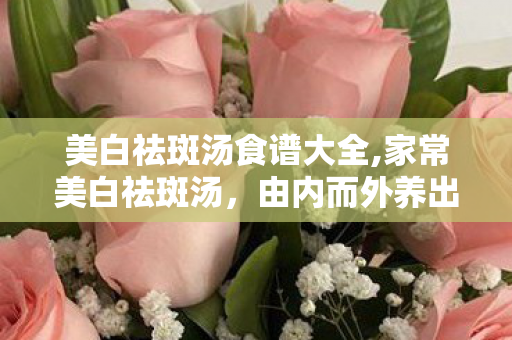 美白祛斑汤食谱大全,家常美白祛斑汤，由内而外养出匀净透亮好肤色