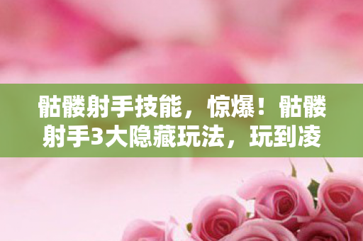 骷髅射手技能，惊爆！骷髅射手3大隐藏玩法，玩到凌晨3点直呼过瘾！