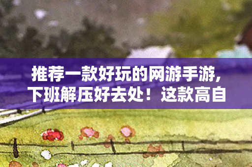 推荐一款好玩的网游手游,下班解压好去处！这款高自由度网游玩多久都不腻