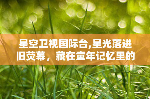 星空卫视国际台,星光落进旧荧幕，藏在童年记忆里的星空电视台