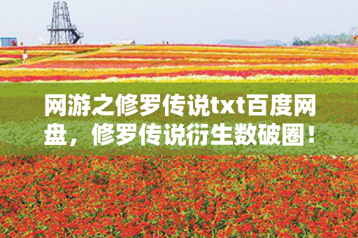 网游之修罗传说txt百度网盘，修罗传说衍生数破圈！当游戏周边多到能开博物馆，这波消费我直接投名状拉满！