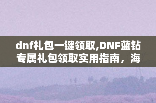 dnf礼包一键领取,DNF蓝钻专属礼包领取实用指南，海量刚需道具助力阿拉德冒险