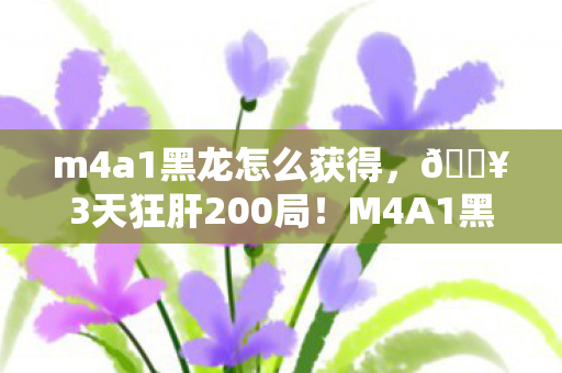 m4a1黑龙怎么获得，🔥3天狂肝200局！M4A1黑龙这手感让我爽到尖叫！💥