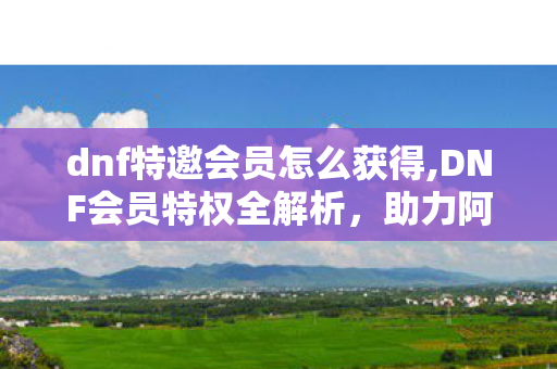 dnf特邀会员怎么获得,DNF会员特权全解析,助力阿拉德冒险的实用福利指南 dnf特邀会员怎么获得,DNF会员特权全解析,助力阿拉德冒险的实用福利指南