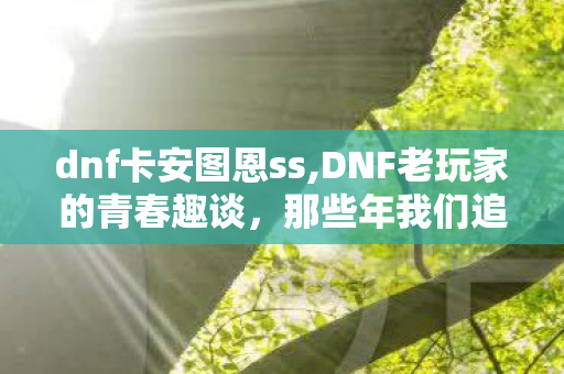dnf卡安图恩ss,DNF老玩家的青春趣谈,那些年我们追过的卡SS乌龙往事 dnf卡安图恩ss,DNF老玩家的青春趣谈,那些年我们追过的卡SS乌龙往事
