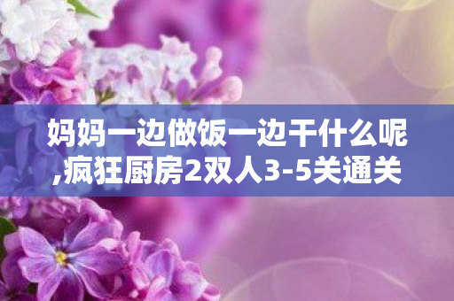妈妈一边做饭一边干什么呢,疯狂厨房2双人3-5关通关攻略,分工协作轻松拿下三星评价 妈妈一边做饭一边干什么呢,疯狂厨房2双人3-5关通关攻略,分工协作轻松拿下三星评价