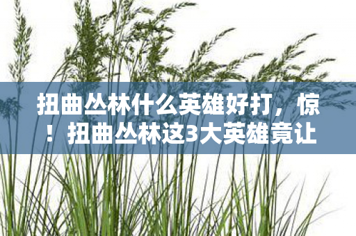扭曲丛林什么英雄好打,惊!扭曲丛林这3大英雄竟让胜率飙升50%?玩家直呼过瘾! 扭曲丛林什么英雄好打,惊!扭曲丛林这3大英雄竟让胜率飙升50%?玩家直呼过瘾!