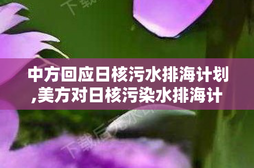 中方回应日核污水排海计划,美方对日核污染水排海计划的错误立场 严重漠视全球生态共同福祉 中方回应日核污水排海计划,美方对日核污染水排海计划的错误立场 严重漠视全球生态共同福祉