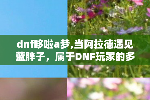 dnf哆啦a梦,当阿拉德遇见蓝胖子，属于DNF玩家的多啦A梦式青春共鸣