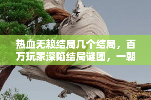 热血无赖结局几个结局，百万玩家深陷结局谜团，一朝真相揭晓集体破防！