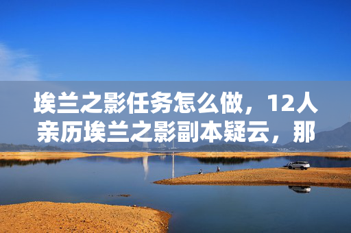 埃兰之影任务怎么做,12人亲历埃兰之影副本疑云,那些在网吧绷不住的眼泪与狂笑 埃兰之影任务怎么做,12人亲历埃兰之影副本疑云,那些在网吧绷不住的眼泪与狂笑
