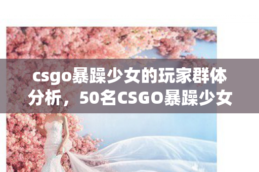 csgo暴躁少女的玩家群体分析，50名CSGO暴躁少女受访，她们的暴躁背后，竟藏着让全网绷不住的真相？