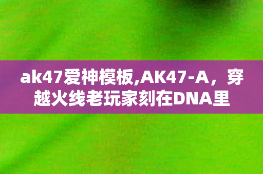 ak47爱神模板,AK47-A,穿越火线老玩家刻在DNA里的战场记忆 ak47爱神模板,AK47-A,穿越火线老玩家刻在DNA里的战场记忆