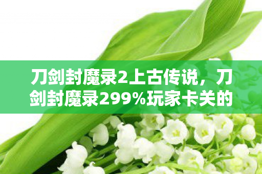 刀剑封魔录2上古传说,刀剑封魔录299%玩家卡关的隐藏BOSS,竟藏着3年未解的兄弟情仇! 刀剑封魔录2上古传说,刀剑封魔录299%玩家卡关的隐藏BOSS,竟藏着3年未解的兄弟情仇!