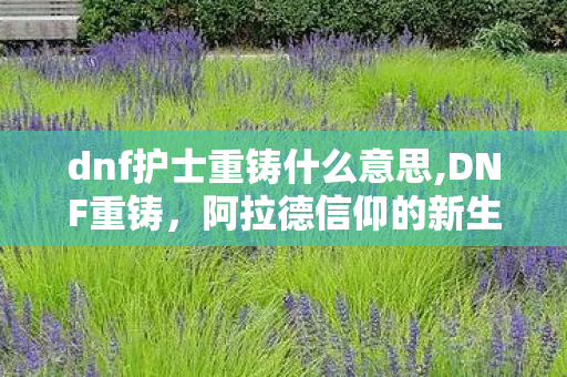 dnf护士重铸什么意思,DNF重铸,阿拉德信仰的新生与热血回溯 dnf护士重铸什么意思,DNF重铸,阿拉德信仰的新生与热血回溯