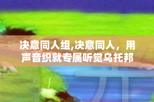 决意同人组,决意同人，用声音织就专属听觉乌托邦