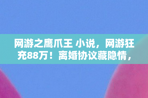 网游之鹰爪王 小说，网游狂充88万！离婚协议藏隐情，老婆这一招让我吓一跳！