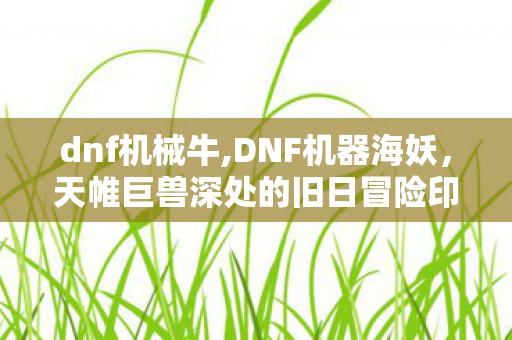 dnf机械牛,DNF机器海妖,天帷巨兽深处的旧日冒险印记 dnf机械牛,DNF机器海妖,天帷巨兽深处的旧日冒险印记