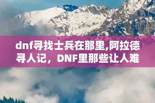 dnf寻找士兵在那里,阿拉德寻人记,DNF里那些让人难忘的寻找士兵往事 dnf寻找士兵在那里,阿拉德寻人记,DNF里那些让人难忘的寻找士兵往事