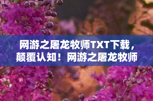 网游之屠龙牧师TXT下载，颠覆认知！网游之屠龙牧师冷知识，这些设定让你目瞪口呆