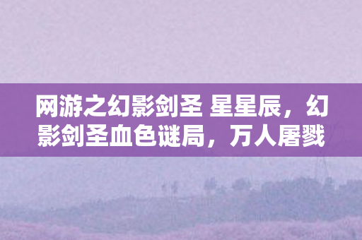 网游之幻影剑圣 星星辰，幻影剑圣血色谜局，万人屠戮背后的自戕悬案，细思极恐！