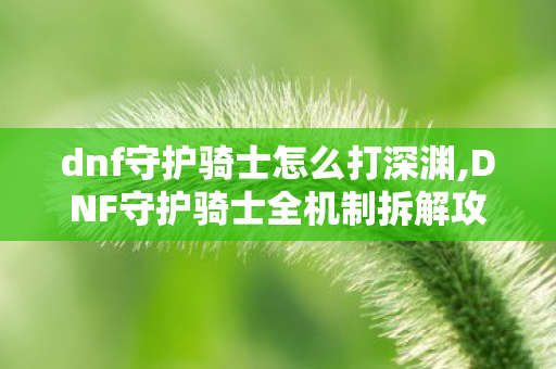 dnf守护骑士怎么打深渊,DNF守护骑士全机制拆解攻略，轻松通关不翻车的实用技巧