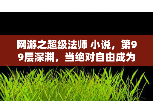 网游之超级法师 小说，第99层深渊，当绝对自由成为命运枷锁，法师的灵魂在悖论中震颤