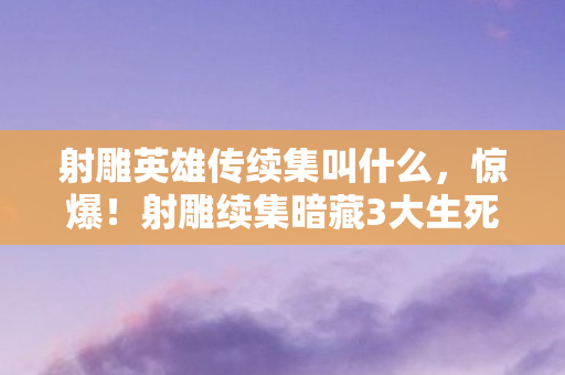 射雕英雄传续集叫什么，惊爆！射雕续集暗藏3大生死谜局，郭靖黄蓉命运何去何从？