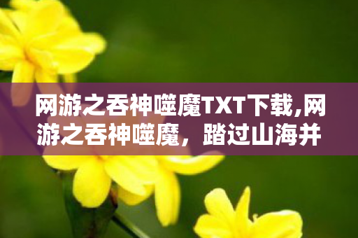 网游之吞神噬魔TXT下载,网游之吞神噬魔，踏过山海并肩行的热血征途