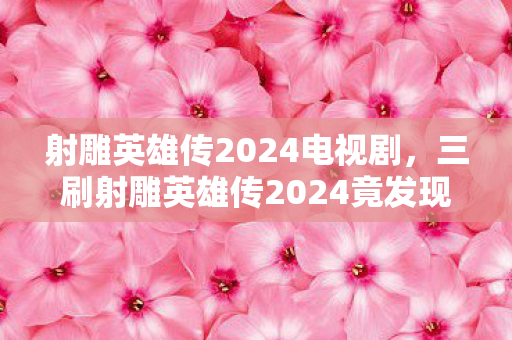 射雕英雄传2024电视剧，三刷射雕英雄传2024竟发现蹊跷，真相让人后背发凉！