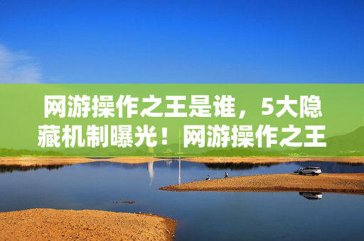 网游操作之王是谁，5大隐藏机制曝光！网游操作之王竟藏着让99%玩家崩溃的真相？