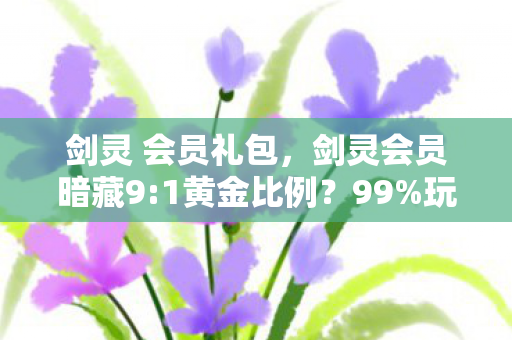 剑灵 会员礼包，剑灵会员暗藏9:1黄金比例？99%玩家不知的扎心真相！