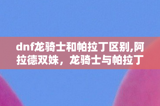dnf龙骑士和帕拉丁区别,阿拉德双姝，龙骑士与帕拉丁的并肩成长之路