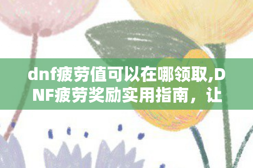 dnf疲劳值可以在哪领取,DNF疲劳奖励实用指南，让每一点刷图精力都收获满满