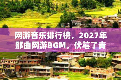 网游音乐排行榜，2027年那曲网游BGM，伏笔了青春，如今再听鼻子一酸