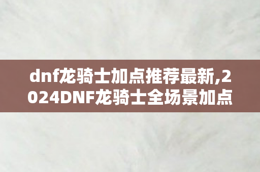 dnf龙骑士加点推荐最新,2024DNF龙骑士全场景加点指南 适配团本输出与日常搬砖需求