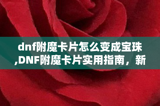 dnf附魔卡片怎么变成宝珠,DNF附魔卡片实用指南，新手一看就会的正确使用方法