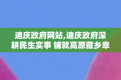 迪庆政府网站,迪庆政府深耕民生实事 铺就高原藏乡幸福发展路 迪庆政府网站,迪庆政府深耕民生实事 铺就高原藏乡幸福发展路