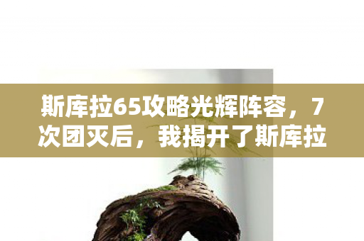 斯库拉65攻略光辉阵容，7次团灭后，我揭开了斯库拉65级隐藏的致命真相