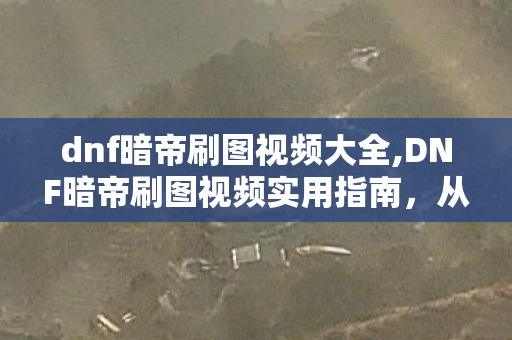 dnf暗帝刷图视频大全,DNF暗帝刷图视频实用指南，从入门到高阶的职业玩法进阶参考