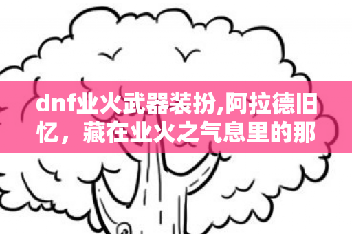 dnf业火武器装扮,阿拉德旧忆，藏在业火之气息里的那段热血开荒岁月