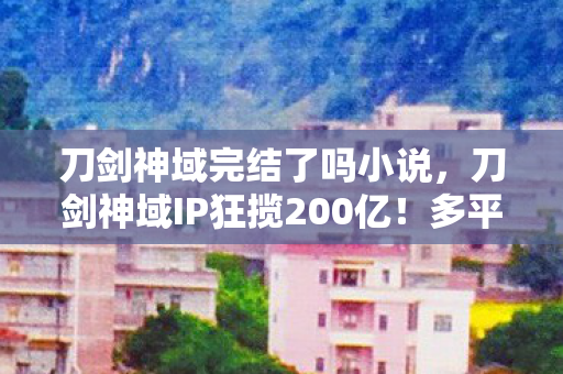 刀剑神域完结了吗小说，刀剑神域IP狂揽200亿！多平台体验竟让90%玩家直呼判若两游