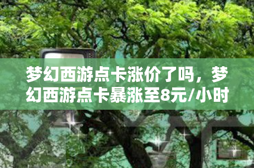 梦幻西游点卡涨价了吗，梦幻西游点卡暴涨至8元/小时！十万冤种血泪，这波涨价藏着多少刀？