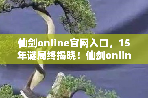 仙剑online官网入口，15年谜局终揭晓！仙剑online的江湖，为何让百万玩家泪目？