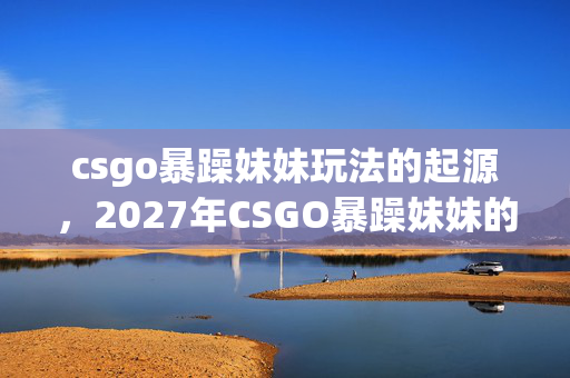 csgo暴躁妹妹玩法的起源,2027年CSGO暴躁妹妹的最后一战,伏笔藏了三年,鼻子一酸泪满衫 csgo暴躁妹妹玩法的起源,2027年CSGO暴躁妹妹的最后一战,伏笔藏了三年,鼻子一酸泪满衫